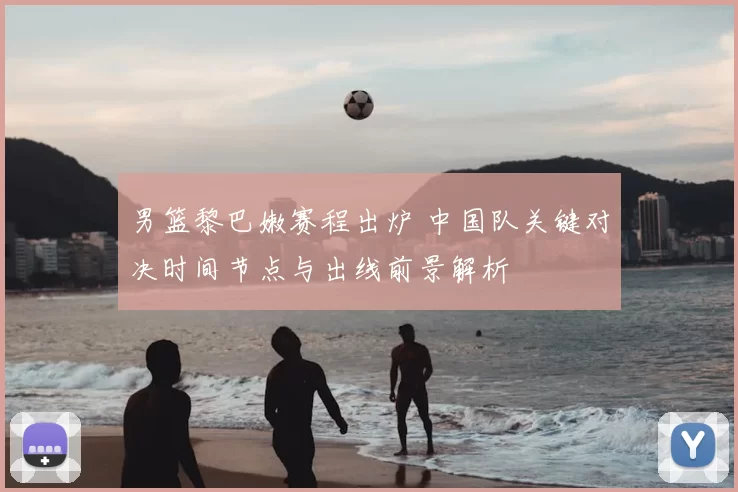 男篮黎巴嫩赛程出炉 中国队关键对决时间节点与出线前景解析