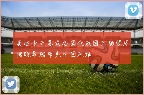 奥运会开幕式各国代表团入场顺序揭晓希腊率先中国压轴