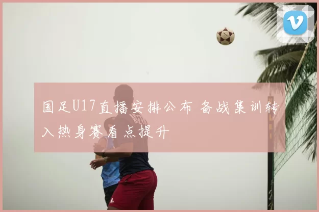 国足U17直播安排公布 备战集训转入热身赛看点提升