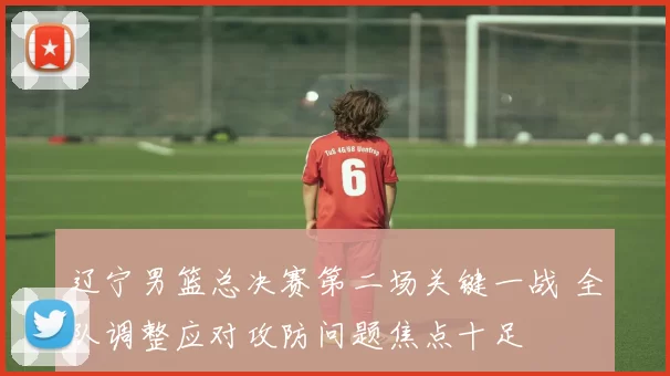 辽宁男篮总决赛第二场关键一战 全队调整应对攻防问题焦点十足