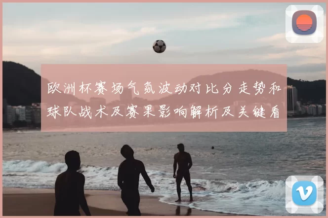 欧洲杯赛场气氛波动对比分走势和球队战术及赛果影响解析及关键看点