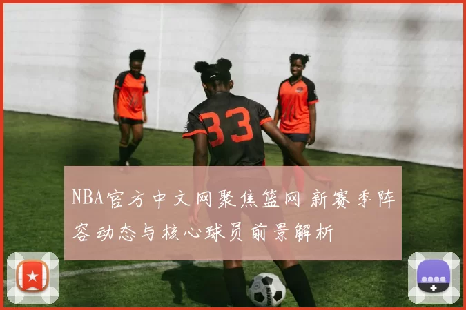 NBA官方中文网聚焦篮网 新赛季阵容动态与核心球员前景解析