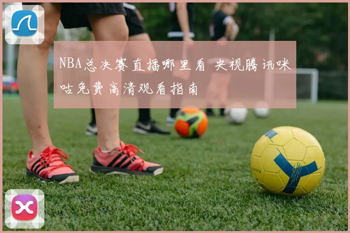 NBA总决赛直播哪里看 央视腾讯咪咕免费高清观看指南
