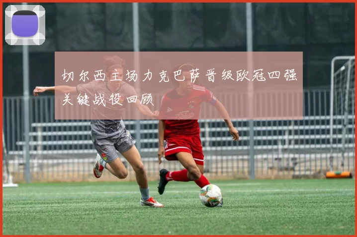 切尔西主场力克巴萨晋级欧冠四强关键战役回顾