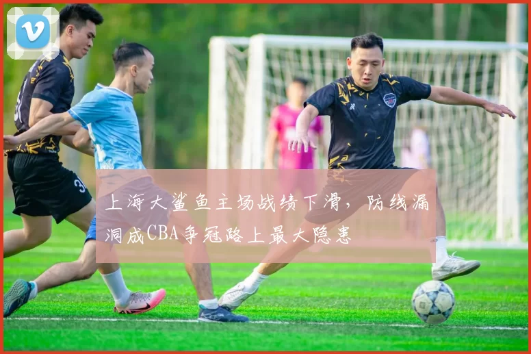 上海大鲨鱼主场战绩下滑,防线漏洞成CBA争冠路上最大隐患